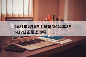 2021年2月6日上班吗/2021年2月6日7日正常上班吗