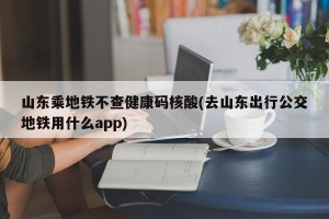 山东乘地铁不查健康码核酸(去山东出行公交地铁用什么app)