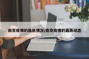 南京疫情的最新情况/南京疫情的最新动态