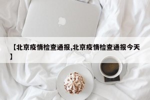 【北京疫情检查通报,北京疫情检查通报今天】