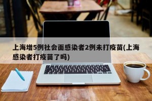 上海增5例社会面感染者2例未打疫苗(上海感染者打疫苗了吗)