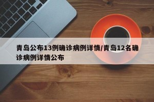 青岛公布13例确诊病例详情/青岛12名确诊病例详情公布