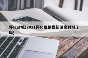 怀化封城(2021怀化疫情最新消息封城了吗)