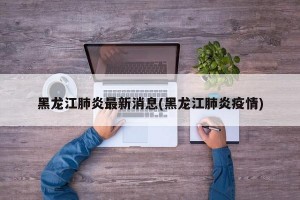 黑龙江肺炎最新消息(黑龙江肺炎疫情)