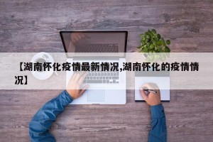 【湖南怀化疫情最新情况,湖南怀化的疫情情况】