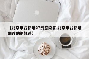 【北京丰台新增27例感染者,北京丰台新增确诊病例轨迹】