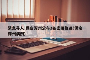 紧急寻人!保定涿州公布2名密接轨迹(保定涿州病例)