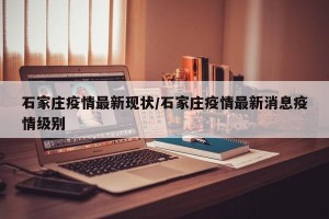 石家庄疫情最新现状/石家庄疫情最新消息疫情级别