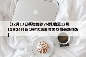 【12月13日新增确诊76例,截至12月13日24时新型冠状病毒肺炎疫情最新情况】