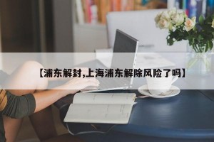 【浦东解封,上海浦东解除风险了吗】