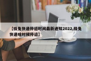 【极兔快递停运时间最新通知2022,极兔快递啥时候停运】