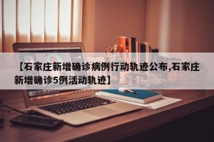 【石家庄新增确诊病例行动轨迹公布,石家庄新增确诊5例活动轨迹】