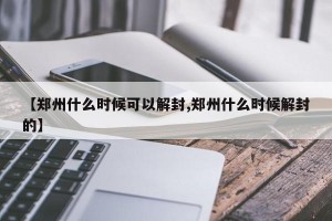 【郑州什么时候可以解封,郑州什么时候解封的】