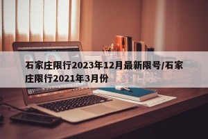 石家庄限行2023年12月最新限号/石家庄限行2021年3月份