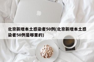 北京新增本土感染者50例(北京新增本土感染者50例是哪里的)