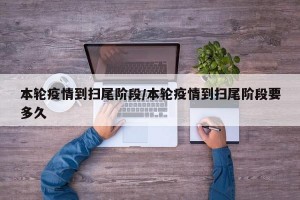 本轮疫情到扫尾阶段/本轮疫情到扫尾阶段要多久