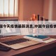 【中国今天疫情最新消息,中国今日疫情最新动态】