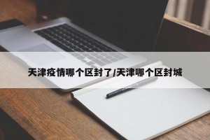 天津疫情哪个区封了/天津哪个区封城