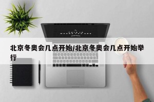 北京冬奥会几点开始/北京冬奥会几点开始举行