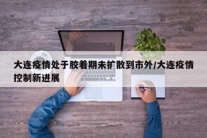 大连疫情处于胶着期未扩散到市外/大连疫情控制新进展