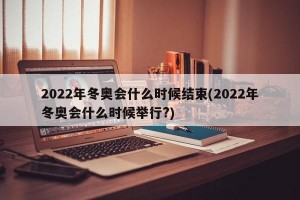 2022年冬奥会什么时候结束(2022年冬奥会什么时候举行?)