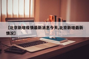 【北京新增疫情最新消息今天,北京新增最新情况】