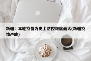 新疆：本轮疫情为史上防控难度最大(新疆疫情严峻)