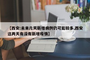 【西安:未来几天新增病例仍可能较多,西安这两天有没有新增疫情】