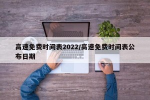 高速免费时间表2022/高速免费时间表公布日期