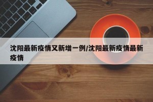 沈阳最新疫情又新增一例/沈阳最新疫情最新疫情