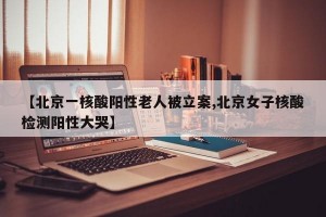 【北京一核酸阳性老人被立案,北京女子核酸检测阳性大哭】