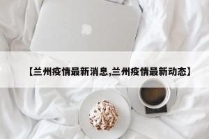 【兰州疫情最新消息,兰州疫情最新动态】