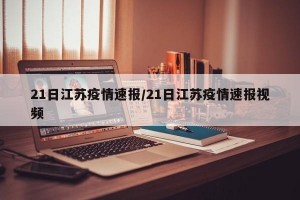 21日江苏疫情速报/21日江苏疫情速报视频