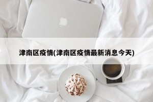 津南区疫情(津南区疫情最新消息今天)