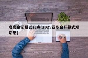 冬奥会闭幕式几点(2025亚冬会开幕式观后感)