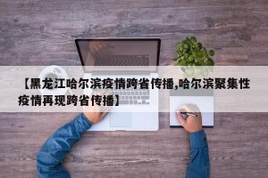 【黑龙江哈尔滨疫情跨省传播,哈尔滨聚集性疫情再现跨省传播】