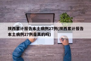 陕西累计报告本土病例27例(陕西累计报告本土病例27例是真的吗)