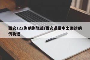 西安122例病例轨迹/西安通报本土确诊病例轨迹