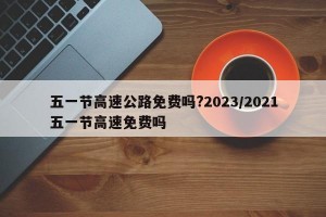 五一节高速公路免费吗?2023/2021五一节高速免费吗