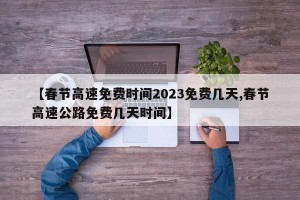 【春节高速免费时间2023免费几天,春节高速公路免费几天时间】