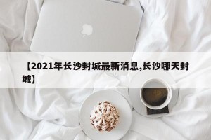 【2021年长沙封城最新消息,长沙哪天封城】