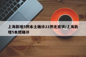 上海新增5例本土确诊21例无症状/上海新增5本地确诊