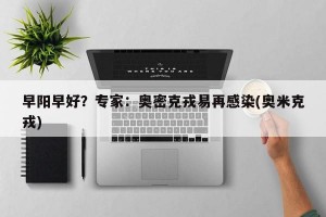 早阳早好？专家：奥密克戎易再感染(奥米克戎)