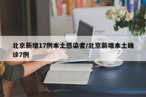 北京新增17例本土感染者/北京新增本土确诊7例