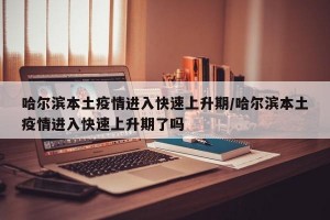 哈尔滨本土疫情进入快速上升期/哈尔滨本土疫情进入快速上升期了吗