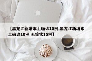 【黑龙江新增本土确诊10例,黑龙江新增本土确诊10例 无症状15例】