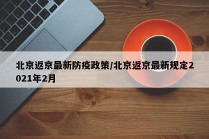 北京返京最新防疫政策/北京返京最新规定2021年2月