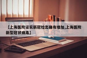 【上海医院证实新冠检出确有增加,上海医院新型冠状病毒】