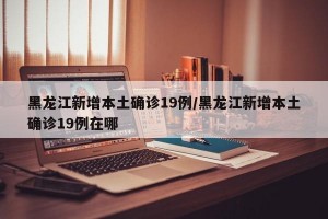 黑龙江新增本土确诊19例/黑龙江新增本土确诊19例在哪