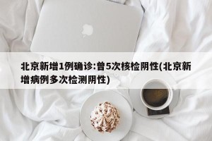 北京新增1例确诊:曾5次核检阴性(北京新增病例多次检测阴性)